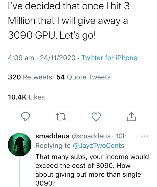 entitled people - number - I've decided that once I hit 3 Million that I will give away a 3090 Gpu. Let's go! 24112020 Twitter for iPhone 320 54 Quote Tweets smaddeus 10h That many subs, your income would exceed the cost of 3090. How about giving out more