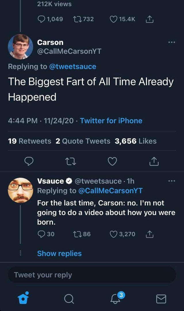 screenshot - views 1,049 12732 Carson The Biggest Fart of All Time Already Happened 112420 Twitter for iPhone 19 2 Quote Tweets 3,656 Vsauce . 1h For the last time, Carson no. I'm not going to do a video about how you were born. 1286 3,270 30 Show replies