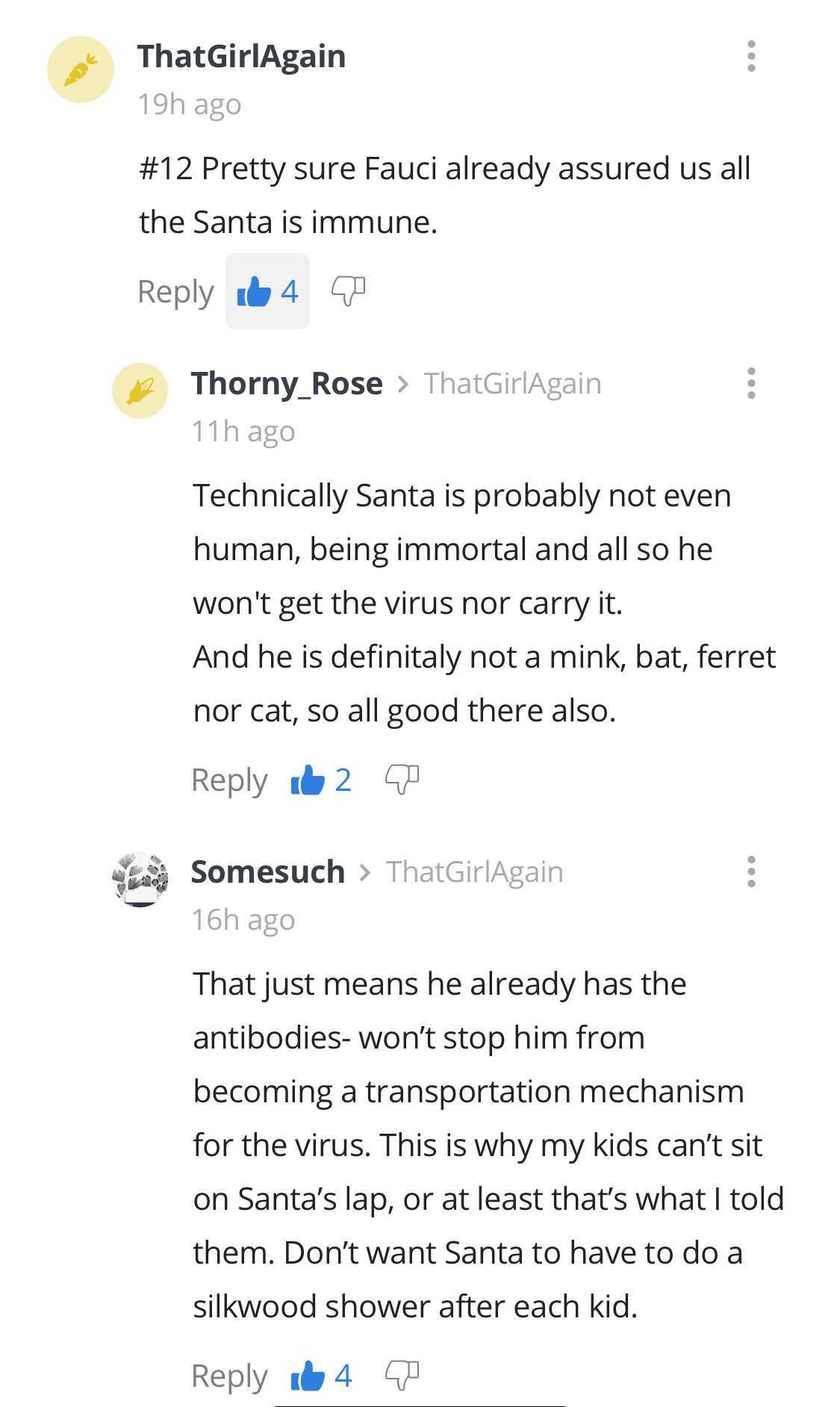 document - ThatGirlAgain 19h ago Pretty sure Fauci already assured us all the Santa is immune. 64 Thorny_Rose > ThatGirlAgain 11h ago Technically Santa is probably not even human, being immortal and all so he won't get the virus nor carry it. And he is de
