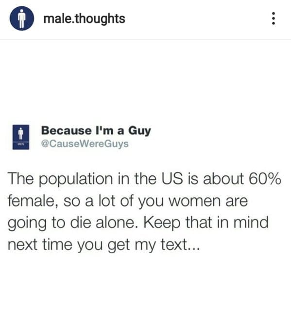 document - i male.thoughts Because I'm a Guy The population in the Us is about 60% female, so a lot of you women are going to die alone. Keep that in mind next time you get my text...