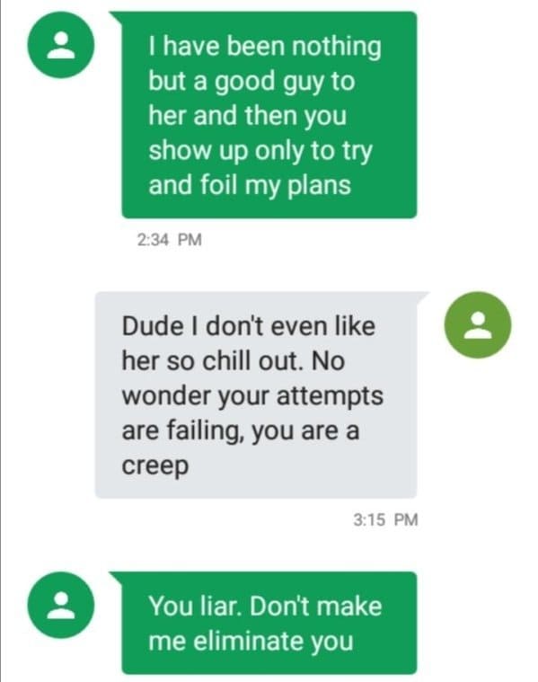 nice guy conversation - I have been nothing but a good guy to her and then you show up only to try and foil my plans Dude I don't even her so chill out. No wonder your attempts are failing, you are a creep You liar. Don't make me eliminate you