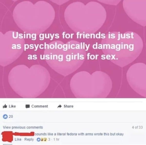 heart - Using guys for friends is just as psychologically damaging as using girls for sex. Comment 20 4 0133 View previous sounds a literal fedora with arms wrote this but okay 09 3 1hr