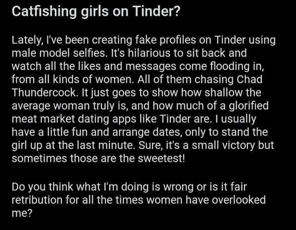 atmosphere - Catfishing girls on Tinder? Lately, I've been creating fake profiles on Tinder using male model selfies. It's hilarious to sit back and watch all the and messages come flooding in, from all kinds of women. All of them chasing Chad Thundercock