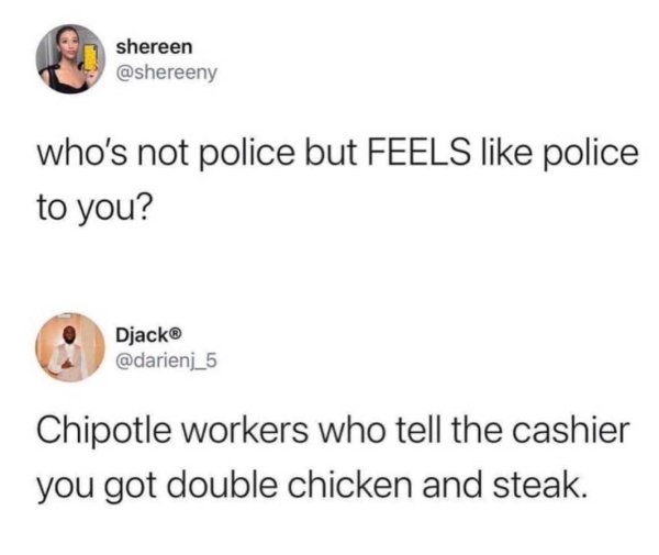 scuse me vs excuse me - shereen who's not police but Feels police to you? Djack Chipotle workers who tell the cashier you got double chicken and steak.