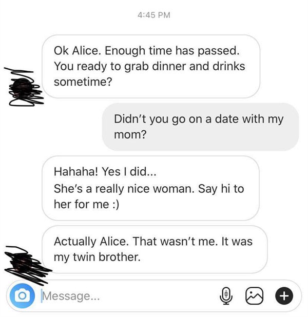 called out - angle - Ok Alice. Enough time has passed. You ready to grab dinner and drinks sometime? Didn't you go on a date with my mom? Hahaha! Yes I did... She's a really nice woman. Say hi to her for me Actually Alice. That wasn't me. It was my twin b