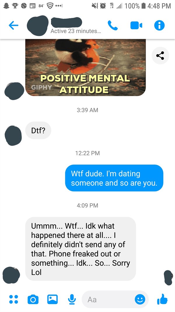 called out - screenshot - Vill 100% Active 23 minutes... Positive Mental Giphy Attitude Dtf? Wtf dude. I'm dating someone and so are you. Ummm... Wtf... Idk what happened there at all.... I definitely didn't send any of that. Phone freaked out or somethin
