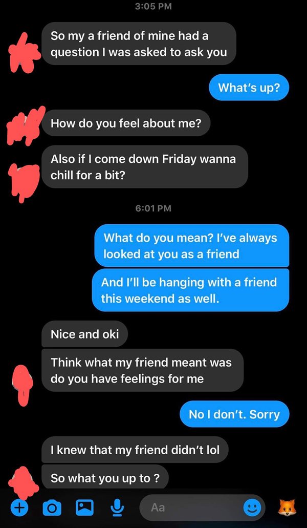 called out - feelings for a friend - So my a friend of mine had a question I was asked to ask you What's up? How do you feel about me? Also if I come down Friday wanna chill for a bit? What do you mean? I've always looked at you as a friend And I'll be ha