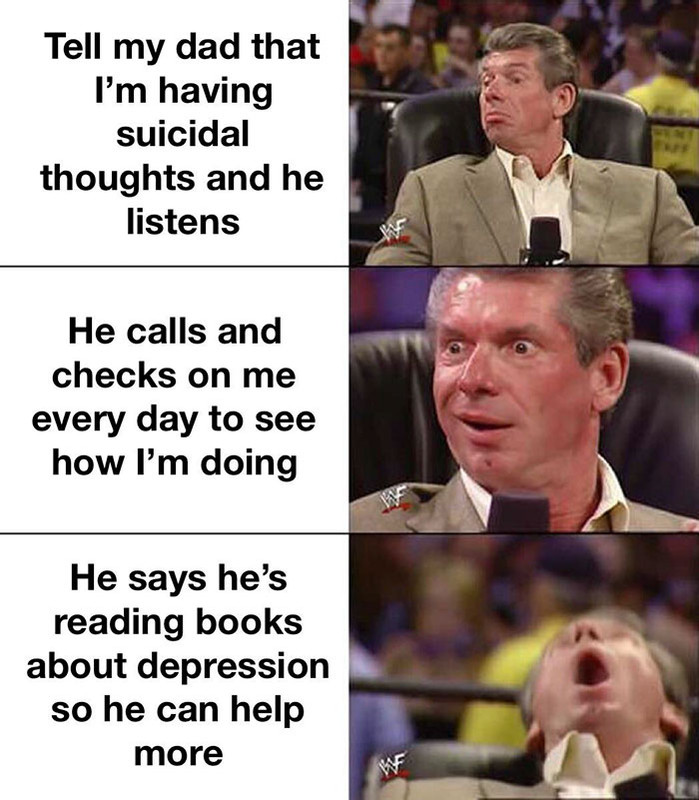 husband material meme - Tell my dad that I'm having suicidal thoughts and he listens He calls and checks on me every day to see how I'm doing He says he's reading books about depression so he can help more