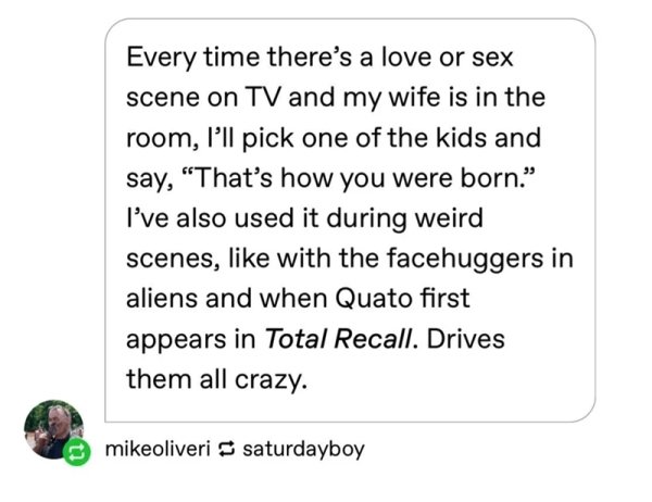 paper - Every time there's a love or sex scene on Tv and my wife is in the room, I'll pick one of the kids and say, That's how you were born." I've also used it during weird scenes, with the facehuggers in aliens and when Quato first appears in Total Reca