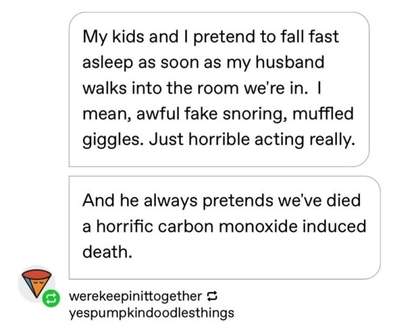 paper - My kids and I pretend to fall fast asleep as soon as my husband walks into the room we're in. I mean, awful fake snoring, muffled giggles. Just horrible acting really. And he always pretends we've died a horrific carbon monoxide induced death.…