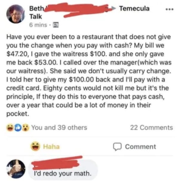 its the principle - Beth Temecula Talk 6 mins. Have you ever been to a restaurant that does not give you the change when you pay with cash? My bill we $47.20, I gave the waitress $100. and she only gave me back $53.00. I called over the managerwhich was o