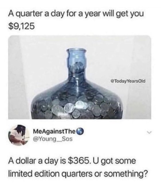 quarter a day for a year will get you - A quarter a day for a year will get you $9,125 Today Years Old MeAgainstThe A dollar a day is $365. U got some limited edition quarters or something?