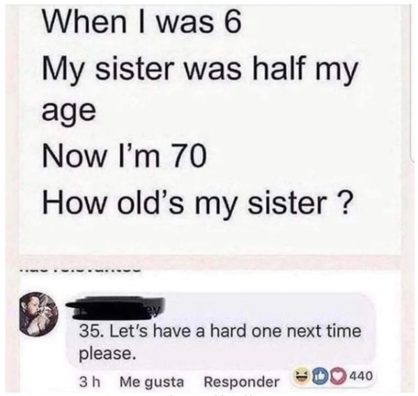 people saying stupid stuff - When I was 6 My sister was half my age Now I'm 70 How old's my sister ? 35. Let's have a hard one next time please. 440 3 h Me gusta Responder