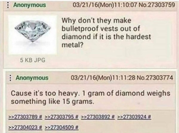 document - Anonymous 032116Mon07 No.27303759 Why don't they make bulletproof vests out of diamond if it is the hardest metal? 5 Kb Jpg Anonymous 032116Mon28 No.27303774 Cause it's too heavy. 1 gram of diamond weighs something 15 grams. >>27303789 # >>2730