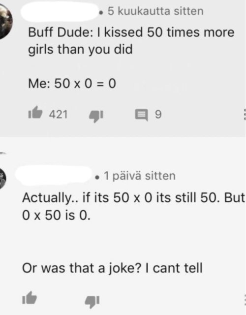 number - 5 kuukautta sitten Buff Dude I kissed 50 times more girls than you did Me 50 x 0 0 421 9 1 piv sitten Actually.. if its 50 x 0 its still 50. But O x 50 is 0. Or was that a joke? I cant tell
