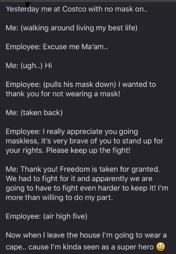 screenshot - Yesterday me at Costco with no mask on.. Me walking around living my best life Employee Excuse me Ma'am.. Me ugh.. Hi Employee pulls his mask down I wanted to thank you for not wearing a mask! Me taken back Employee I really appreciate you go