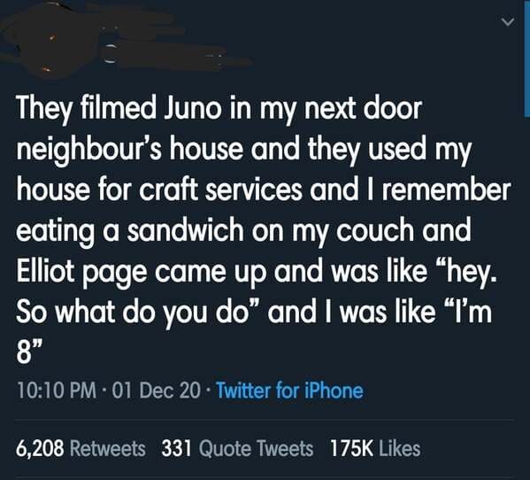ninja hot take - They filmed Juno in my next door neighbour's house and they used my house for craft services and I remember eating a sandwich on my couch and Elliot page came up and was "hey. So what do you do" and I was "I'm 8" 01 Dec 20 Twitter for iPh