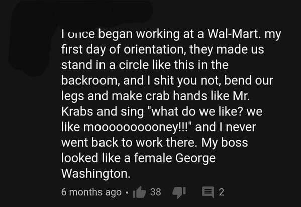 monochrome - I once began working at a WalMart. my first day of orientation, they made us stand in a circle this in the backroom, and I shit you not, bend our legs and make crab hands Mr. Krabs and sing "what do we ? we moooooooooney!!!" and I never went 