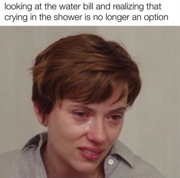 looking at the water bill and realizing that crying in the shower is no longer an option