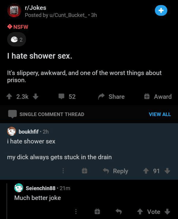 screenshot - rJokes Posted by uCunt_Bucket_ 3h Nsfw 2 I hate shower sex. It's slippery, awkward, and one of the worst things about prison. 52 Award Single Comment Thread View All boukhfif 2h i hate shower sex my dick always gets stuck in the drain 91 Seie