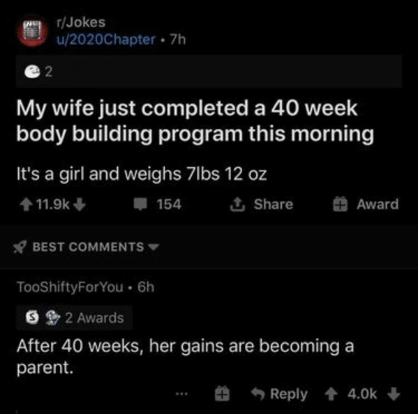 screenshot - rJokes u2020 Chapter 7h 2 My wife just completed a 40 week body building program this morning It's a girl and weighs 7lbs 12 oz 1 154 Award Best TooShiftyForYou 6h 2 Awards After 40 weeks, her gains are becoming a parent. 4.Ok