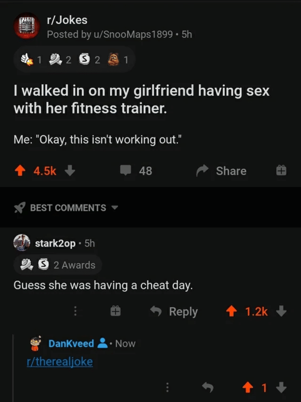 screenshot - rJokes Posted by uSnooMaps 1899 5h 1 D. 2 S 2 1 I walked in on my girlfriend having sex with her fitness trainer. Me "Okay, this isn't working out." 48 Best stark2op. 5h Ds 2 Awards Guess she was having a cheat day. DanKveed Now rtherealjoke 