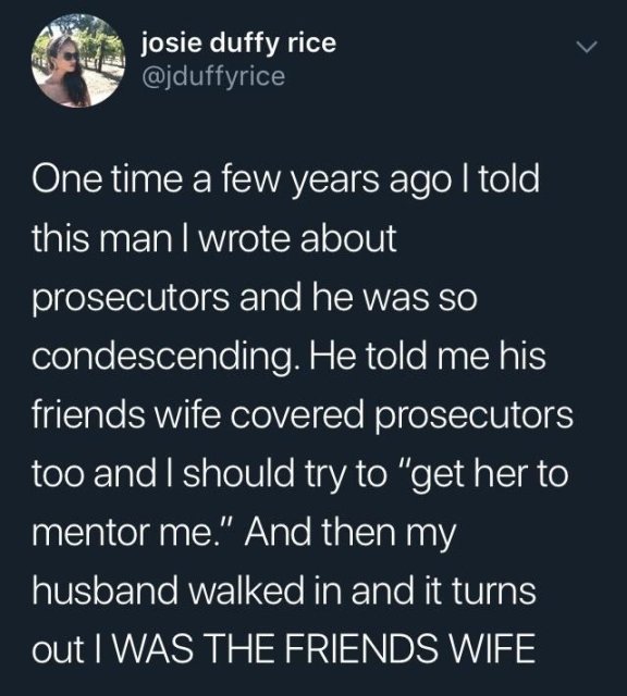 condescending friends - josie duffy rice One time a few years ago I told this man I wrote about prosecutors and he was so condescending. He told me his friends wife covered prosecutors too and I should try to "get her to mentor me." And then my husband wa