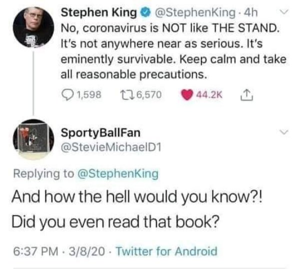 funny stephen king tweets - Stephen King . 4h No, coronavirus is Not The Stand. It's not anywhere near as serious. It's eminently survivable. Keep calm and take all reasonable precautions. 1,598 126,570 1 SportyBallFan MichaelD1 And how the hell would you