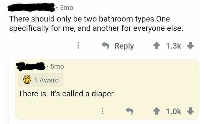 angle - 5mo There should only be two bathroom types. One specifically for me, and another for everyone else. 5mo 1 Award There is. It's called a diaper.