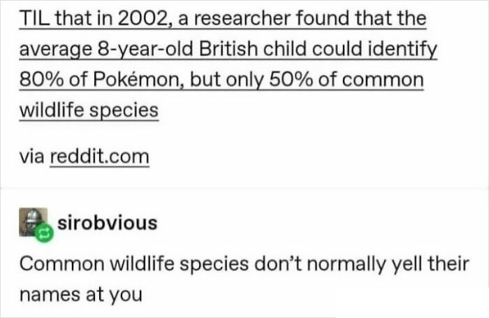 til reddit - Til that in 2002, a researcher found that the average 8yearold British child could identify 80% of Pokmon, but only 50% of common wildlife species via reddit.com sirobvious Common wildlife species don't normally yell their names at you