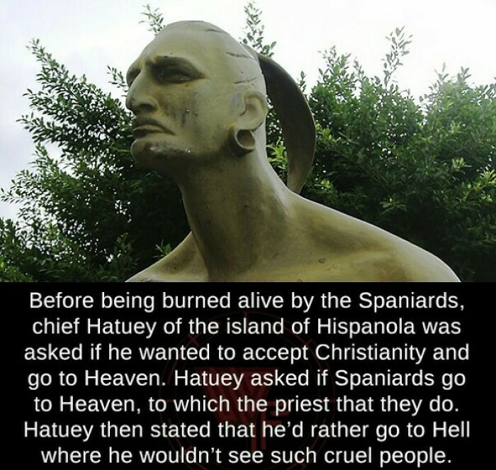 taino chief hatuey - Before being burned alive by the Spaniards, chief Hatuey of the island of Hispanola was asked if he wanted to accept Christianity and go to Heaven. Hatuey asked if Spaniards go to Heaven, to which the priest that they do. Hatuey then 
