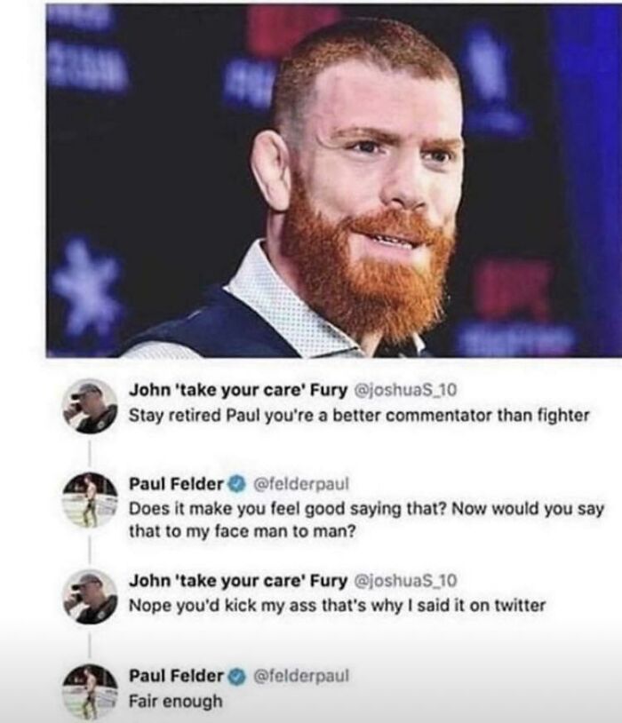 you re a better commentator than fighter - John 'take your care' Fury Stay retired Paul you're a better commentator than fighter Paul Felder Does it make you feel good saying that? Now would you say that to my face man to man? John 'take your care' Fury N