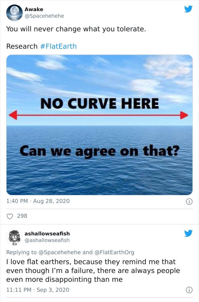web page - Awake You will never change what you tolerate. Research No Curve Here Can we agree on that? 298 ashallowseafish and I love flat earthers, because they remind me that even though I'm a failure, there are always people even more disappointing tha