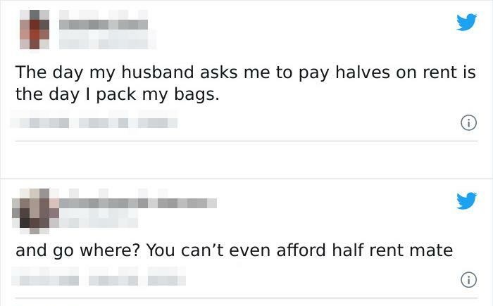 document - The day my husband asks me to pay halves on rent is the day I pack my bags. and go where? You can't even afford half rent mate