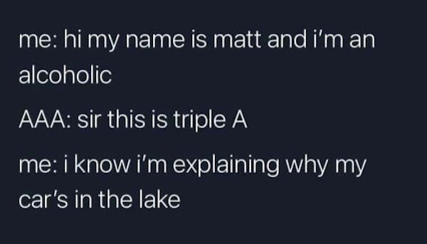 sky - me hi my name is matt and i'm an alcoholic Aaa sir this is triple A me i know i'm explaining why my car's in the lake