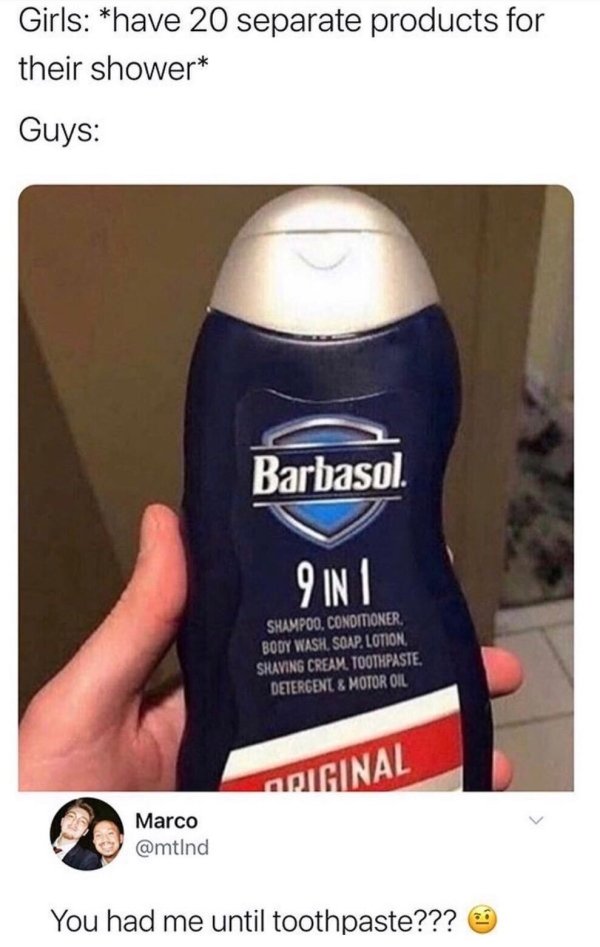 9 in 1 body wash meme - Girls have 20 separate products for their shower Guys Barbasol. 9 In Shampoo. Conditioner Body Wash, Soap, Lotion Shaving Cream. Toothpaste. Detergent & Motor Oil Original Marco You had me until toothpaste???