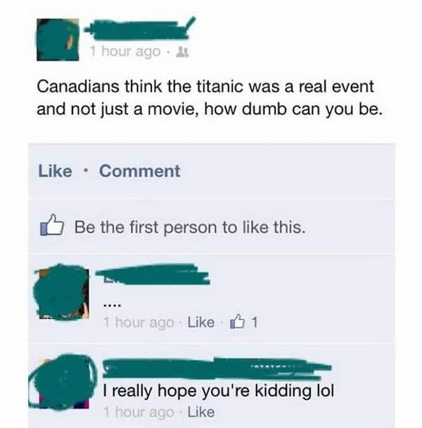 people being stupid on the internet - 1 hour ago Canadians think the titanic was a real event a and not just a movie, how dumb can you be. Comment Be the first person to this. 1 hour ago B1 I really hope you're kidding lol 1 hour ago