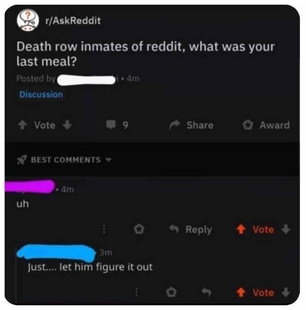 multimedia - rAskReddit Death row inmates of reddit, what was your last meal? Posted by 4m Discussion Vote 9 Award Best Am uh Vote 3m Just.... let him figure it out Vote