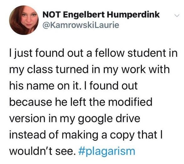 human behavior - Not Engelbert Humperdink I just found out a fellow student in my class turned in my work with his name on it. I found out because he left the modified version in my google drive instead of making a copy that I wouldn't see.