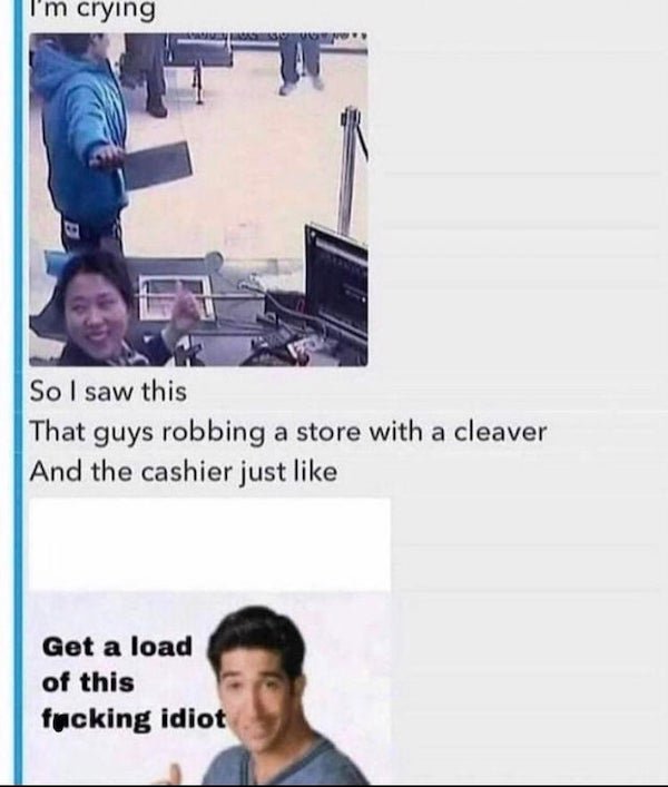 get a load of this guy meme - I'm crying So I saw this That guys robbing a store with a cleaver And the cashier just Get a load of this fucking idiot