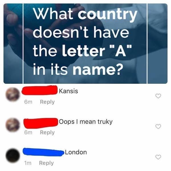 people who act smart - What country doesn't have the letter "A" in its name? Kansis 6m Oops I mean truky 6m London 1m