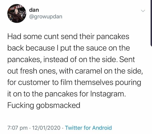 The Ear > dan Had some cunt send their pancakes back because I put the sauce on the pancakes, instead of on the side. Sent out fresh ones, with caramel on the side, for customer to film themselves pouring it on to the pancakes for Instagram. Fucking…