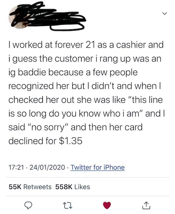 document - > I worked at forever 21 as a cashier and i guess the customer i rang up was an ig baddie because a few people recognized her but I didn't and when I checked her out she was "this line is so long do you know who i am" and I said "no sorry" and 