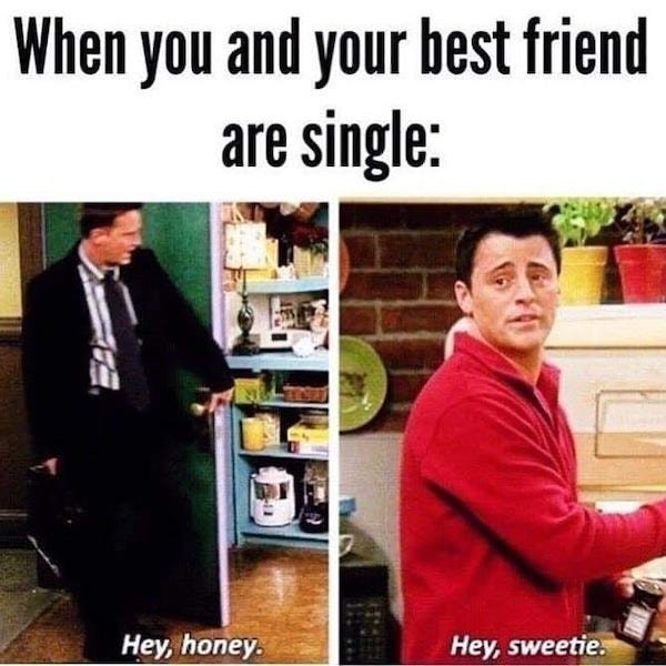 Friends - When you and your best friend are single Hey, honey. Hey, sweetie.