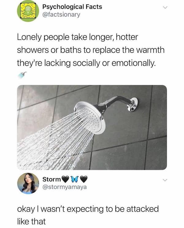 lonely people take longer hotter showers - Psychological Facts Lonely people take longer, hotter showers or baths to replace the warmth they're lacking socially or emotionally. Storm okay I wasn't expecting to be attacked that