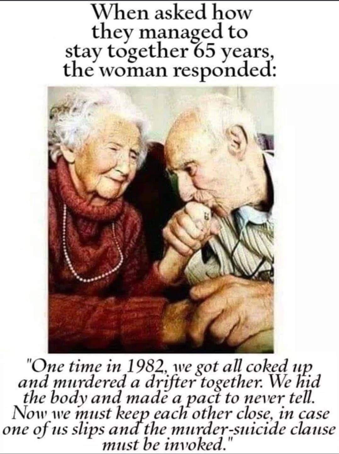 relationship goals in one - When asked how they managed to stay together 65 years, the woman responded "One time in 1982, we got all coked up. and murdered a drifter together. We hid the body and made a pact to never tell. Now we must keep each other clos