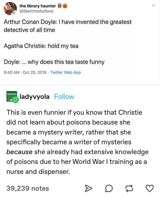 document - the library haunter Arthur Conan Doyle I have invented the greatest detective of all time Agatha Christie hold my tea Doyle ... why does this tea taste funny . Twitter Web App ladyvyola This is even funnier if you know that Christie did not lea