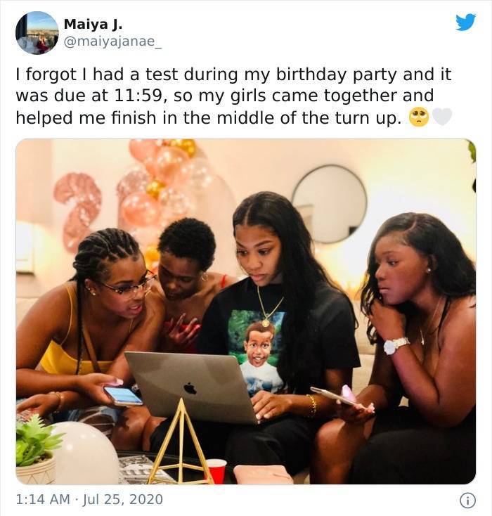 Birthday - Maiya J. I forgot I had a test during my birthday party and it was due at , so my girls came together and helped me finish in the middle of the turn up. 0