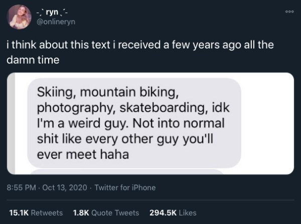 website - ryn i think about this text i received a few years ago all the damn time Skiing, mountain biking, photography, skateboarding, idk I'm a weird guy. Not into normal shit every other guy you'll ever meet haha Twitter for iPhone Quote Tweets