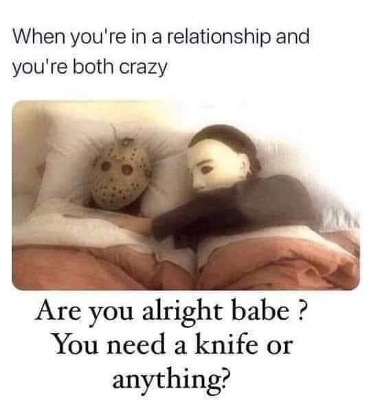 your in a relationship and your both crazy - When you're in a relationship and you're both crazy Are you alright babe ? You need a knife or anything?